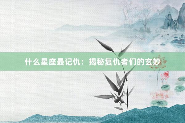 什么星座最记仇：揭秘复仇者们的玄妙